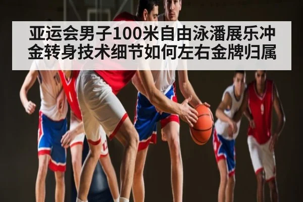 亚运会男子100米自由泳潘展乐冲金转身技术细节如何左右金牌归属