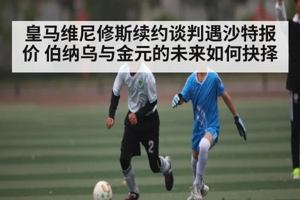皇马维尼修斯续约谈判遇沙特报价 伯纳乌与金元的未来如何抉择