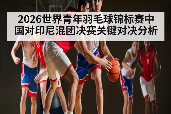 2026世界青年羽毛球锦标赛中国对印尼混团决赛关键对决分析